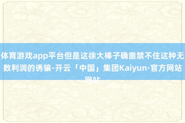 体育游戏app平台但是这徐大棒子确凿禁不住这种无数利润的诱骗-开云「中国」集团Kaiyun·官方网站