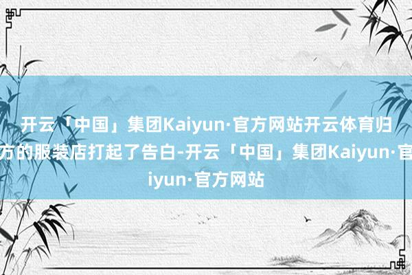 开云「中国」集团Kaiyun·官方网站开云体育归来给我方的服装店打起了告白-开云「中国」集团Kaiyun·官方网站