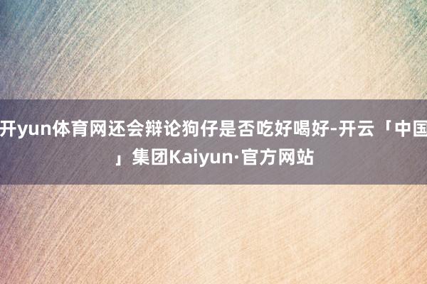 开yun体育网还会辩论狗仔是否吃好喝好-开云「中国」集团Kaiyun·官方网站