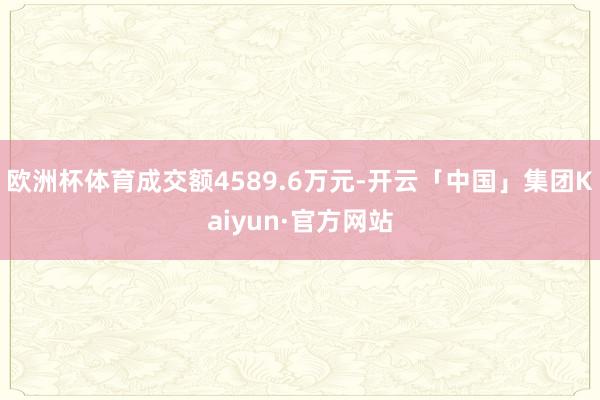 欧洲杯体育成交额4589.6万元-开云「中国」集团Kaiyun·官方网站