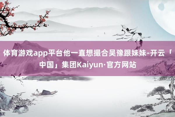体育游戏app平台他一直想撮合吴豫跟妹妹-开云「中国」集团Kaiyun·官方网站