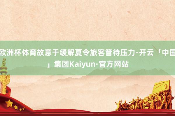 欧洲杯体育故意于缓解夏令旅客管待压力-开云「中国」集团Kaiyun·官方网站