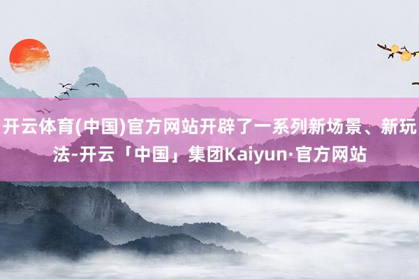 开云体育(中国)官方网站开辟了一系列新场景、新玩法-开云「中国」集团Kaiyun·官方网站
