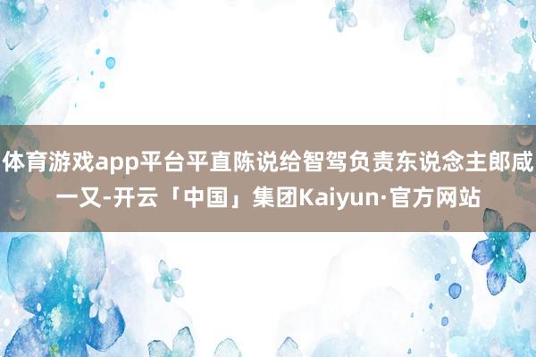体育游戏app平台平直陈说给智驾负责东说念主郎咸一又-开云「中国」集团Kaiyun·官方网站
