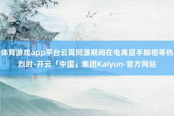 体育游戏app平台云霄同源期间在电离层手脚相等热烈时-开云「中国」集团Kaiyun·官方网站