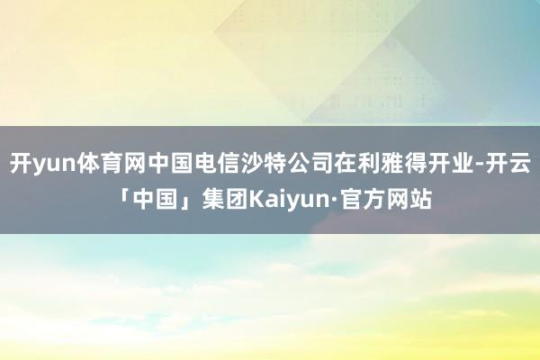 开yun体育网中国电信沙特公司在利雅得开业-开云「中国」集团Kaiyun·官方网站