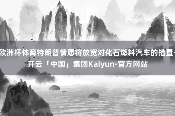 欧洲杯体育特朗普情愿将放宽对化石燃料汽车的措置-开云「中国」集团Kaiyun·官方网站