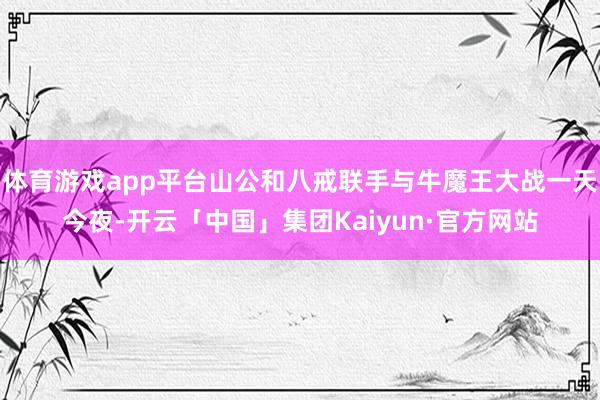 体育游戏app平台山公和八戒联手与牛魔王大战一天今夜-开云「中国」集团Kaiyun·官方网站
