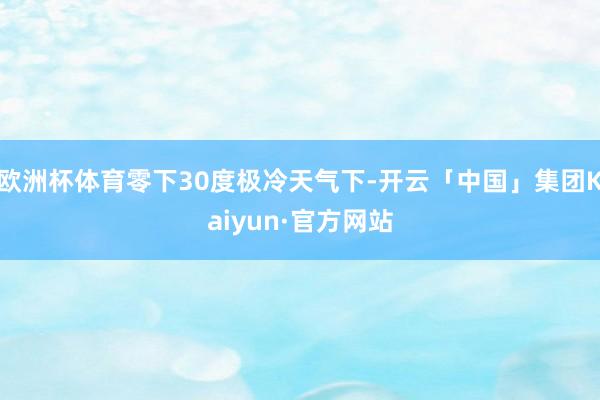 欧洲杯体育零下30度极冷天气下-开云「中国」集团Kaiyun·官方网站