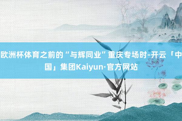 欧洲杯体育之前的“与辉同业”重庆专场时-开云「中国」集团Kaiyun·官方网站