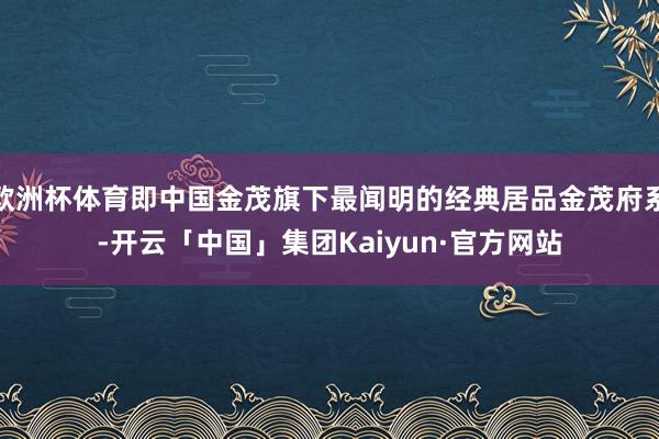 欧洲杯体育即中国金茂旗下最闻明的经典居品金茂府系-开云「中国」集团Kaiyun·官方网站