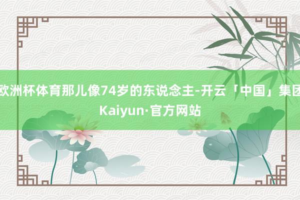 欧洲杯体育那儿像74岁的东说念主-开云「中国」集团Kaiyun·官方网站
