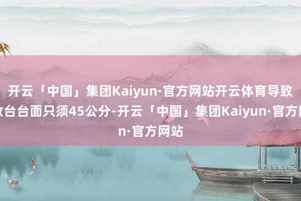 开云「中国」集团Kaiyun·官方网站开云体育导致梳妆台台面只须45公分-开云「中国」集团Kaiyun·官方网站