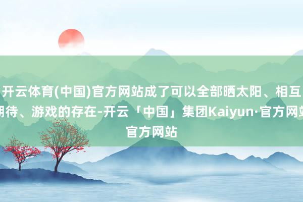 开云体育(中国)官方网站成了可以全部晒太阳、相互期待、游戏的存在-开云「中国」集团Kaiyun·官方网站