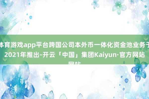 体育游戏app平台跨国公司本外币一体化资金池业务于2021年推出-开云「中国」集团Kaiyun·官方网站