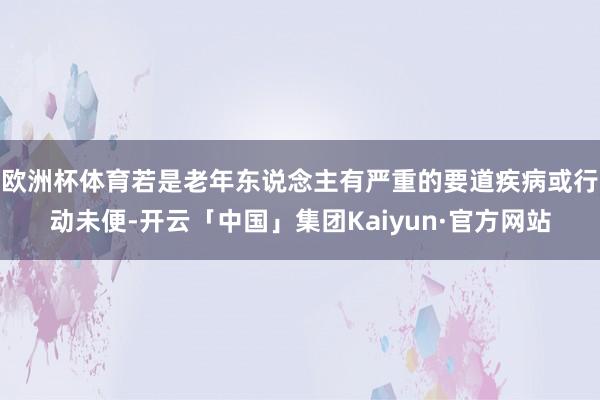 欧洲杯体育若是老年东说念主有严重的要道疾病或行动未便-开云「中国」集团Kaiyun·官方网站