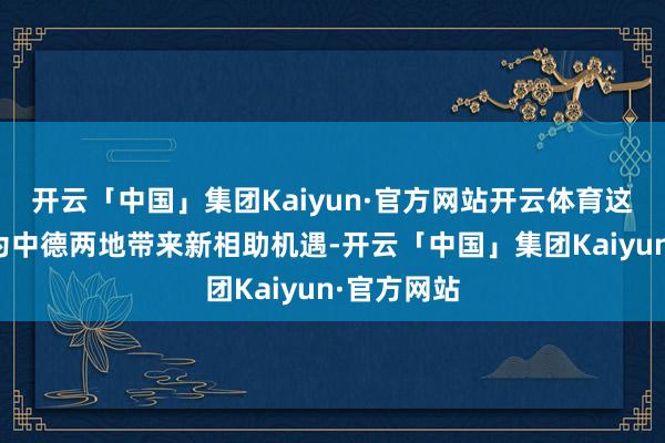 开云「中国」集团Kaiyun·官方网站开云体育这条航路将为中德两地带来新相助机遇-开云「中国」集团Kaiyun·官方网站