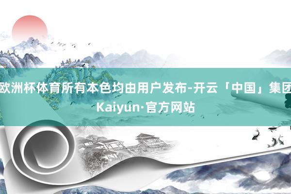 欧洲杯体育所有本色均由用户发布-开云「中国」集团Kaiyun·官方网站
