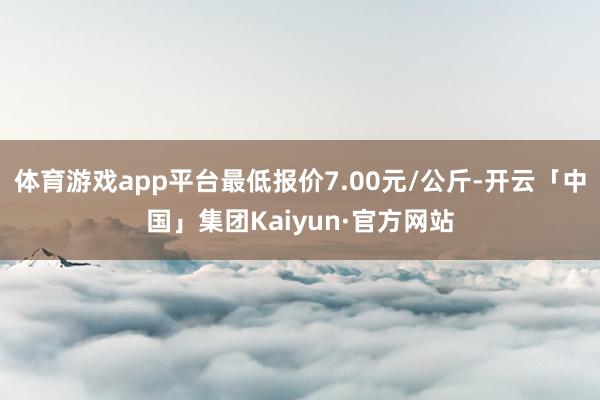 体育游戏app平台最低报价7.00元/公斤-开云「中国」集团Kaiyun·官方网站