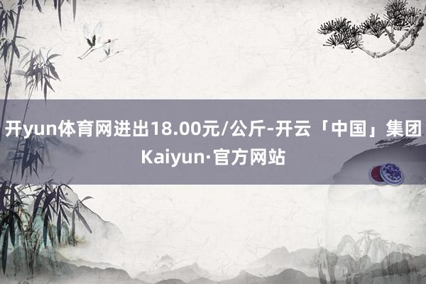 开yun体育网进出18.00元/公斤-开云「中国」集团Kaiyun·官方网站