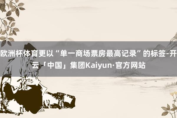 欧洲杯体育更以“单一商场票房最高记录”的标签-开云「中国」集团Kaiyun·官方网站