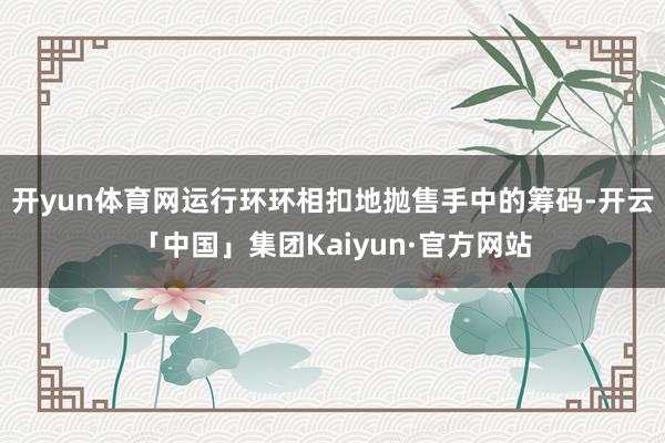 开yun体育网运行环环相扣地抛售手中的筹码-开云「中国」集团Kaiyun·官方网站