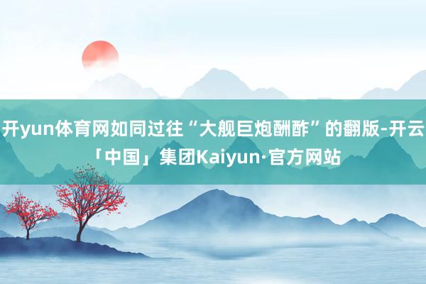 开yun体育网如同过往“大舰巨炮酬酢”的翻版-开云「中国」集团Kaiyun·官方网站