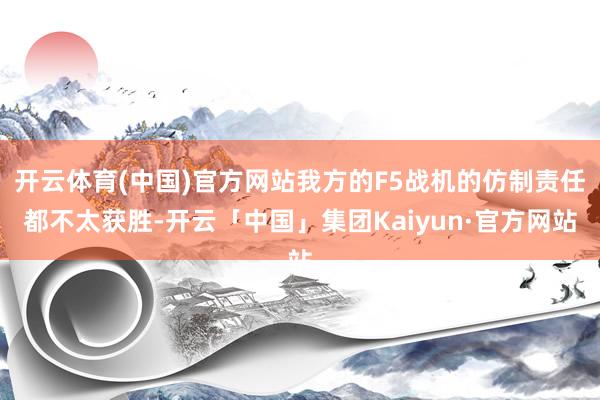 开云体育(中国)官方网站我方的F5战机的仿制责任都不太获胜-开云「中国」集团Kaiyun·官方网站