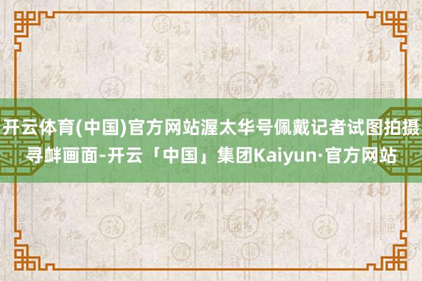 开云体育(中国)官方网站渥太华号佩戴记者试图拍摄寻衅画面-开云「中国」集团Kaiyun·官方网站