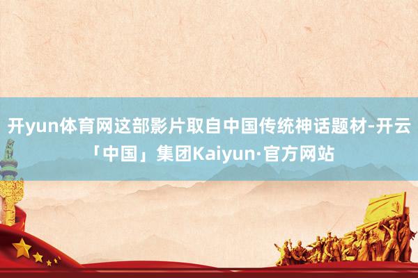 开yun体育网这部影片取自中国传统神话题材-开云「中国」集团Kaiyun·官方网站