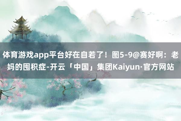 体育游戏app平台好在自若了！图5-9@赛好啊：老妈的囤积症-开云「中国」集团Kaiyun·官方网站
