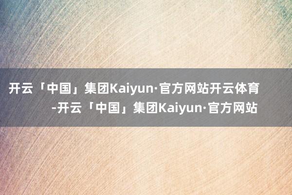 开云「中国」集团Kaiyun·官方网站开云体育            -开云「中国」集团Kaiyun·官方网站