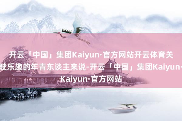 开云「中国」集团Kaiyun·官方网站开云体育关于心爱驾驶乐趣的年青东谈主来说-开云「中国」集团Kaiyun·官方网站