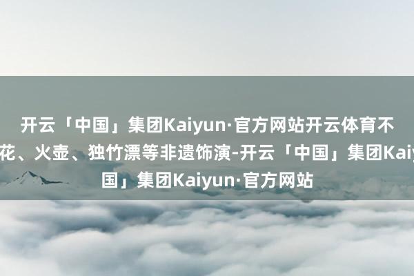 开云「中国」集团Kaiyun·官方网站开云体育不外这儿的打铁花、火壶、独竹漂等非遗饰演-开云「中国」集团Kaiyun·官方网站