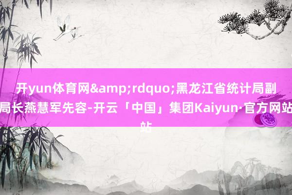 开yun体育网&rdquo;黑龙江省统计局副局长燕慧军先容-开云「中国」集团Kaiyun·官方网站