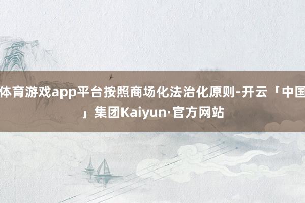 体育游戏app平台按照商场化法治化原则-开云「中国」集团Kaiyun·官方网站