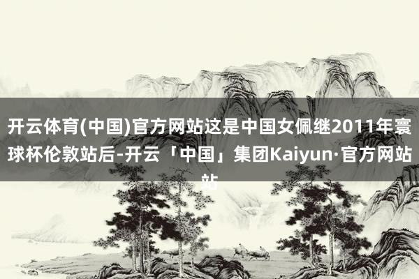 开云体育(中国)官方网站这是中国女佩继2011年寰球杯伦敦站后-开云「中国」集团Kaiyun·官方网站