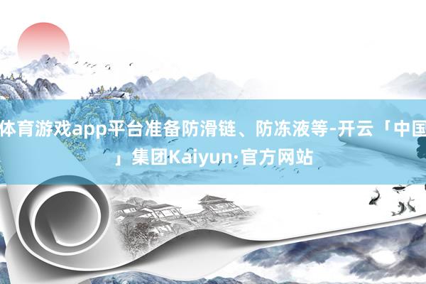体育游戏app平台准备防滑链、防冻液等-开云「中国」集团Kaiyun·官方网站