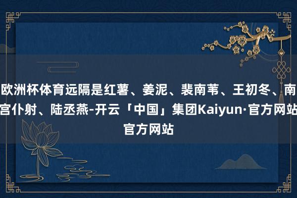 欧洲杯体育远隔是红薯、姜泥、裴南苇、王初冬、南宫仆射、陆丞燕-开云「中国」集团Kaiyun·官方网站