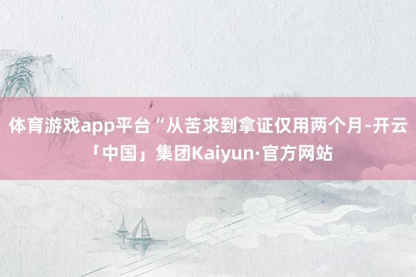 体育游戏app平台　　“从苦求到拿证仅用两个月-开云「中国」集团Kaiyun·官方网站