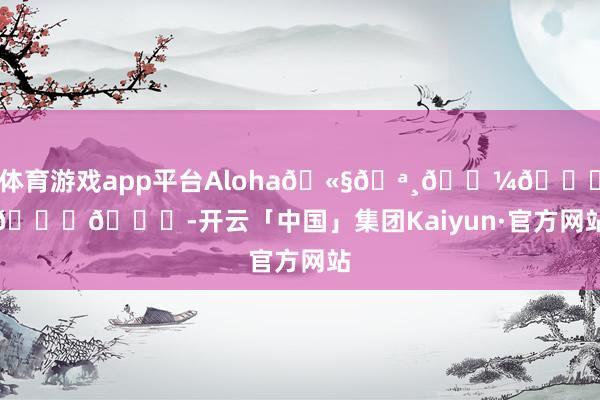 体育游戏app平台Aloha🫧🪸𓇼𓈒𓂂𓈒-开云「中国」集团Kaiyun·官方网站