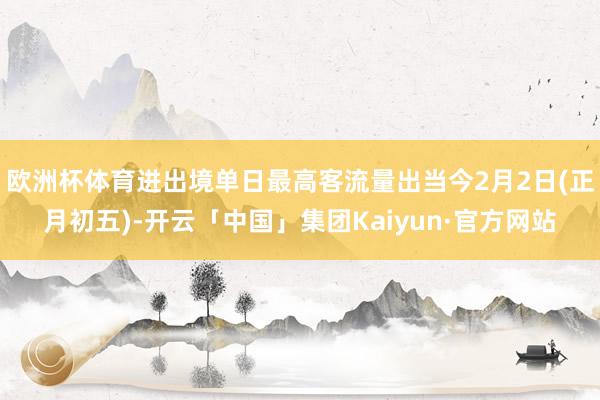 欧洲杯体育进出境单日最高客流量出当今2月2日(正月初五)-开云「中国」集团Kaiyun·官方网站