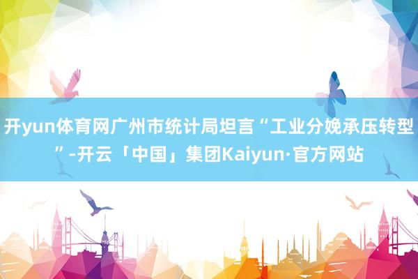 开yun体育网广州市统计局坦言“工业分娩承压转型”-开云「中国」集团Kaiyun·官方网站