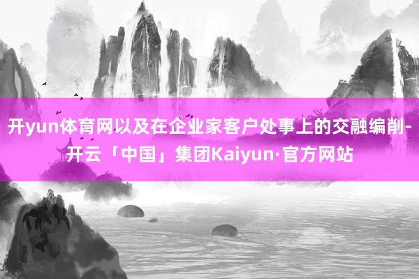 开yun体育网以及在企业家客户处事上的交融编削-开云「中国」集团Kaiyun·官方网站