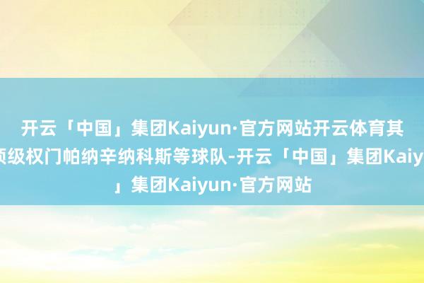开云「中国」集团Kaiyun·官方网站开云体育其中不乏欧洲顶级权门帕纳辛纳科斯等球队-开云「中国」集团Kaiyun·官方网站