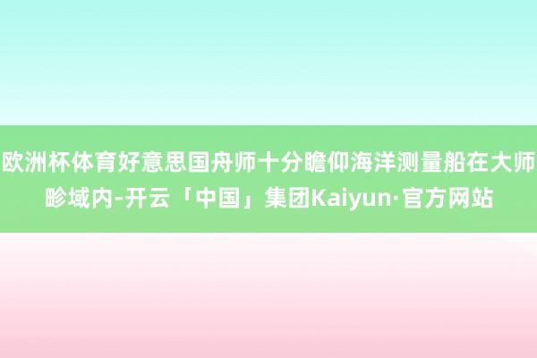 欧洲杯体育好意思国舟师十分瞻仰海洋测量船在大师畛域内-开云「中国」集团Kaiyun·官方网站