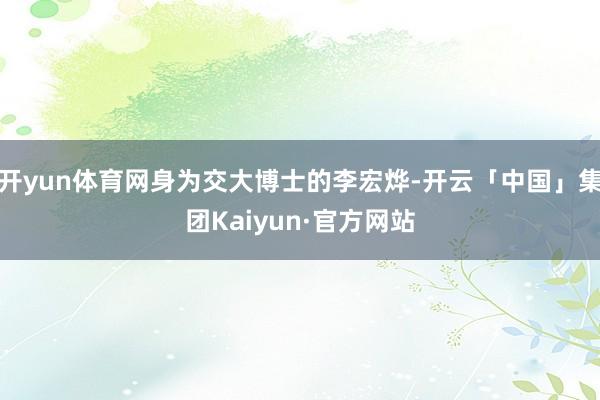 开yun体育网身为交大博士的李宏烨-开云「中国」集团Kaiyun·官方网站