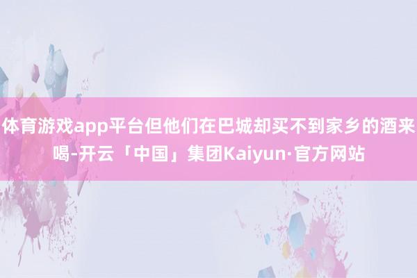 体育游戏app平台但他们在巴城却买不到家乡的酒来喝-开云「中国」集团Kaiyun·官方网站