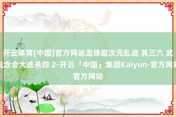 开云体育(中国)官方网站龙珠超次元乱战 其三六 武说念会大逃杀四 2-开云「中国」集团Kaiyun·官方网站