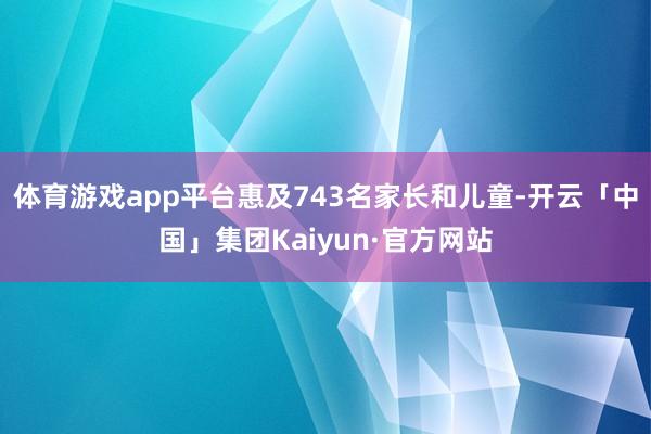 体育游戏app平台惠及743名家长和儿童-开云「中国」集团Kaiyun·官方网站